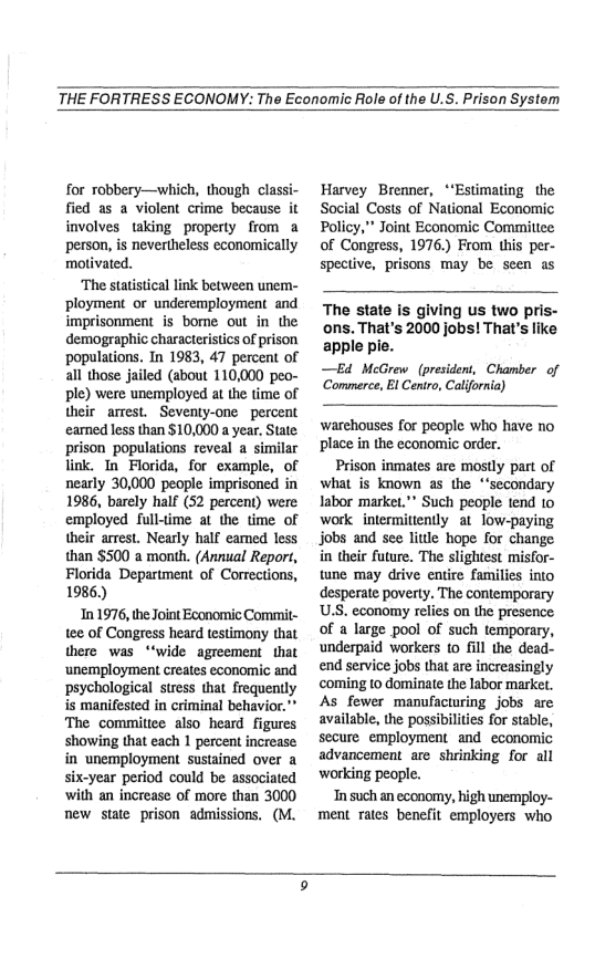 THE FORTRESS ECONOMY: The Economic ole of the U.S. Prison System  for robbery—which, though classi- fied as a violent crime because it involves taking property from a ‘person, is nevertheless economically motivated.  ‘The statstical link between unem- ployment or underemplogment and imprisonment s bome out in the demographic characteristics of prison populations. In 1983, 47 percent of all those jailed (about 110,000 peo- ple) were unemployed at the time of their arrest. Seventy-one percent eamed less than $10,000 a year. State: prison populations reveal a similar link. Tn Florida, for example, of nearly 30,000 people imprisoned in 1986, barely half (52 percent) were employed full-time at the time of their arrest. Nearly half eamed less than $500 a month. (Annual Report, Florida Department of Corrections, 1986.)  101976, the Joint Economic Commit- tee of Congress heard testimony that there was “‘wide agreement that ‘unemployment creates economic and ‘psychological stress that frequently is manifested in criminal behavior.” The commiltiee also heard figures showing that each 1 percent increase in unemployment sustained over a six-year period could be associated with an increase of more than 3000 new state prison admissions. (M.  Harvey Brenner, “‘Estimating the Social Costs of National Economic Policy,” Joint Economic Committee of Cangress, 1976.) From this per- spective, prisons may be scen as  The state is giving us two pris- ons. That’s 2000 jobs! That’s like apple pie.  —Ed McGrew (president, Chamber of Commerce, Bl Centro, California)  warehouses for people who have no place in the economic order.  Prison inmates are mostly part of what is known as the “‘secondary labor market."* Such people tend 10 work intermitiently at low-paying jobs and see liule hope for change in their future. The slightest misfor- tune may drive entire families into desperate poverty. The contemporary US. economy relies on the presence of a large pool of such temporary, underpaid workers to fill the dead- end service jobs that are increasingly coming o dominate the labor market. As fewer manufacturing jobs are available, the possibilties for stable, secure employment and economic advancement are shrinking for all working people.  In such an economy, high unemploy- ment rates benefit employers who  